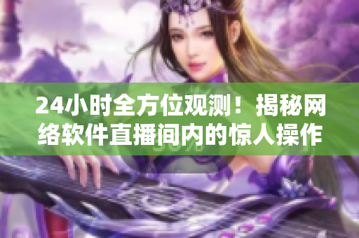24小時全方位觀測！揭秘網(wǎng)絡(luò)軟件直播間內(nèi)的驚人操作細(xì)節(jié)