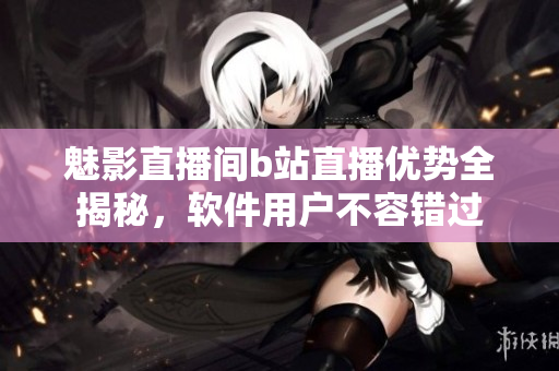魅影直播間b站直播優(yōu)勢全揭秘，軟件用戶不容錯(cuò)過