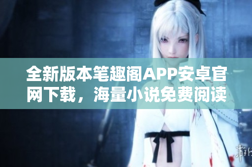 全新版本筆趣閣APP安卓官網下載，海量小說免費閱讀！