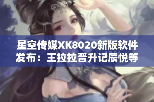 星空傳媒XK8020新版軟件發(fā)布：王拉拉晉升記辰悅等你來體驗(yàn)
