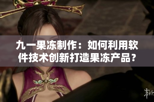 九一果凍制作：如何利用軟件技術(shù)創(chuàng)新打造果凍產(chǎn)品？