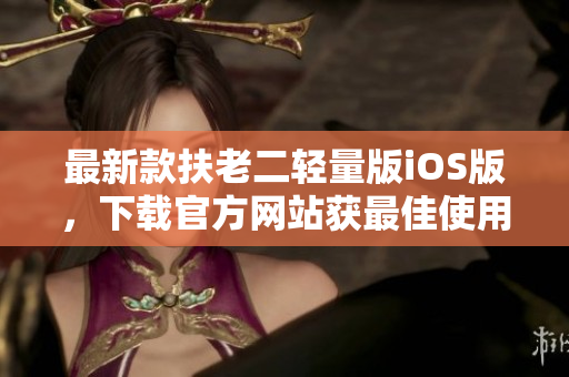 最新款扶老二輕量版iOS版，下載官方網(wǎng)站獲最佳使用體驗(yàn)！
