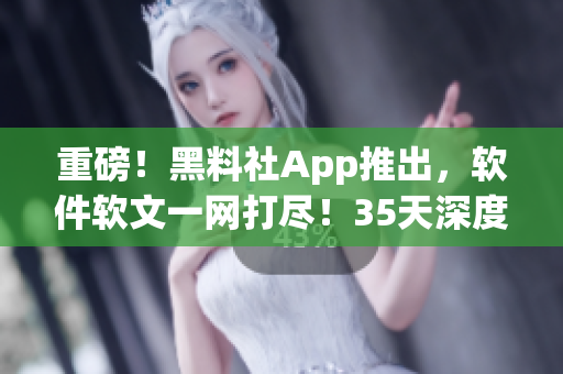 重磅！黑料社App推出，軟件軟文一網(wǎng)打盡！35天深度體驗(yàn)，超值推薦！
