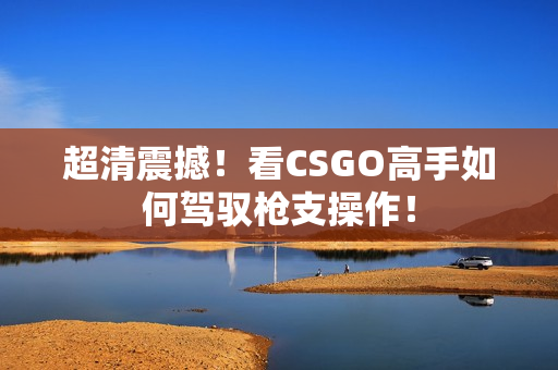 超清震撼！看CSGO高手如何駕馭槍支操作！