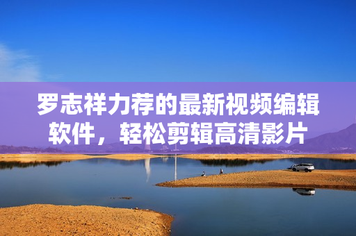 羅志祥力薦的最新視頻編輯軟件，輕松剪輯高清影片