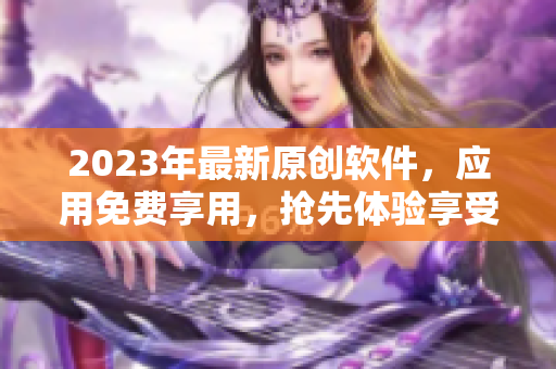 2023年最新原創(chuàng)軟件，應(yīng)用免費(fèi)享用，搶先體驗(yàn)享受更新迭代
