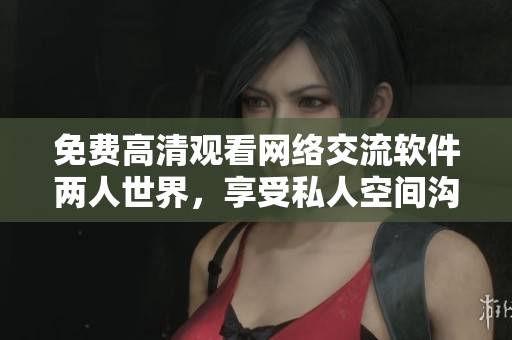 免費(fèi)高清觀看網(wǎng)絡(luò)交流軟件兩人世界，享受私人空間溝通交流體驗(yàn)