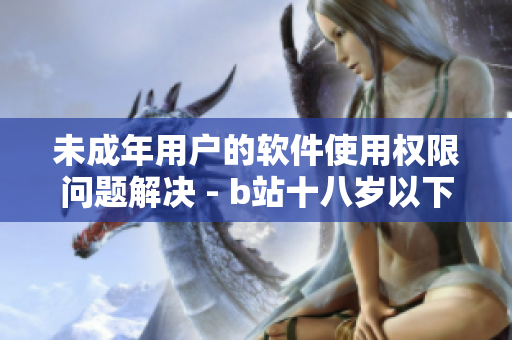 未成年用戶的軟件使用權(quán)限問題解決 - b站十八歲以下用戶如何實(shí)名認(rèn)證？