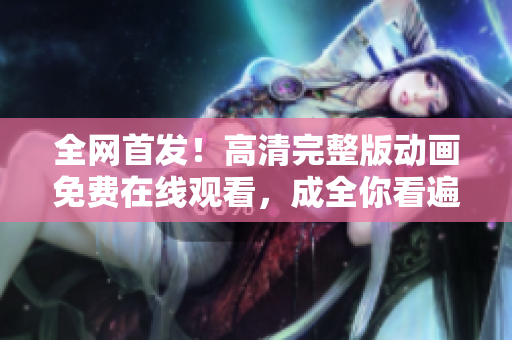 全網(wǎng)首發(fā)！高清完整版動(dòng)畫(huà)免費(fèi)在線觀看，成全你看遍每一幀！