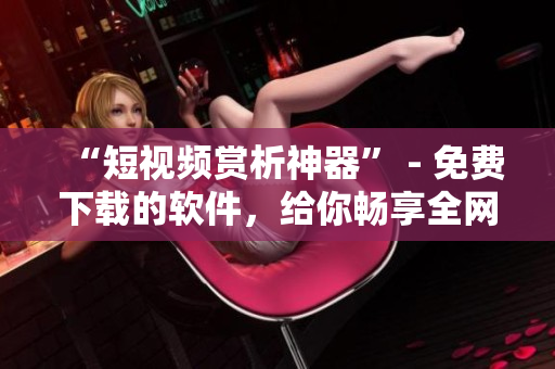 “短視頻賞析神器” - 免費(fèi)下載的軟件，給你暢享全網(wǎng)火爆短視頻的樂趣！