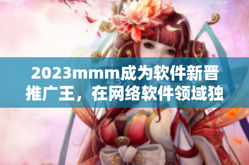 2023mmm成為軟件新晉推廣王，在網(wǎng)絡軟件領域獨占鰲頭！