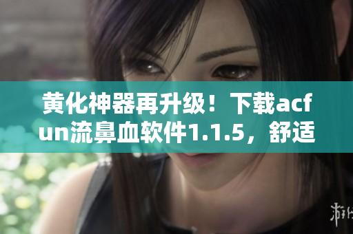 黃化神器再升級！下載acfun流鼻血軟件1.1.5，舒適體驗更佳！