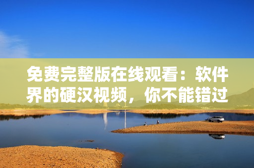 免費完整版在線觀看：軟件界的硬漢視頻，你不能錯過！