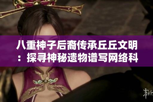 八重神子后裔傳承丘丘文明：探尋神秘遺物譜寫網(wǎng)絡科技新篇章