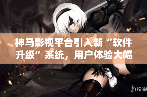 神馬影視平臺引入新“軟件升級”系統(tǒng)，用戶體驗大幅提升