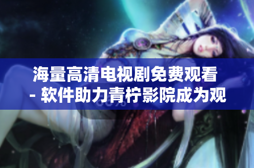 海量高清電視劇免費觀看 - 軟件助力青檸影院成為觀影必備