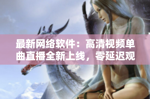 最新網(wǎng)絡(luò)軟件：高清視頻單曲直播全新上線，零延遲觀看體驗(yàn)