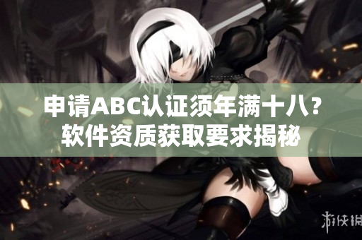 申請ABC認(rèn)證須年滿十八？軟件資質(zhì)獲取要求揭秘
