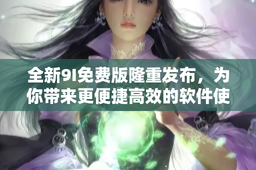 全新9I免費(fèi)版隆重發(fā)布，為你帶來更便捷高效的軟件使用體驗(yàn)