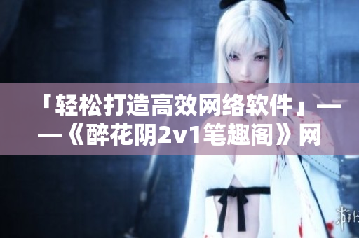 「輕松打造高效網(wǎng)絡軟件」——《醉花陰2v1筆趣閣》網(wǎng)絡軟件相關篇章