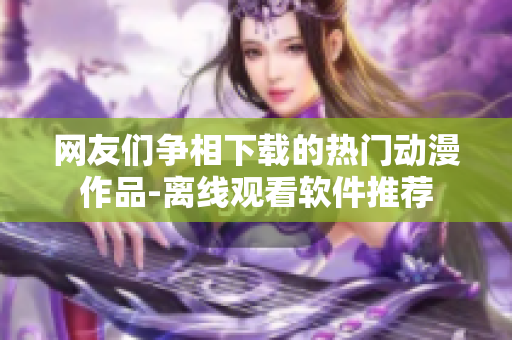 網友們爭相下載的熱門動漫作品-離線觀看軟件推薦