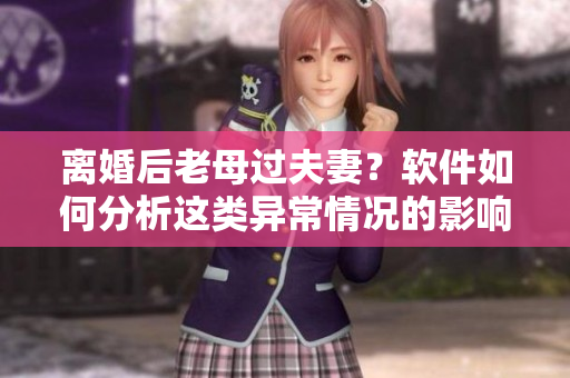 離婚后老母過夫妻？軟件如何分析這類異常情況的影響和解決辦法