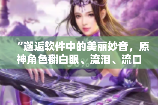 “邂逅軟件中的美麗妙音，原神角色翻白眼、流淚、流口水大放電！”