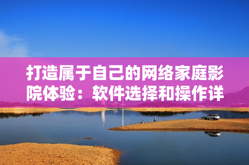 打造屬于自己的網(wǎng)絡(luò)家庭影院體驗(yàn)：軟件選擇和操作詳解