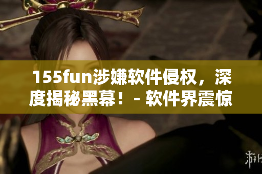 155fun涉嫌軟件侵權(quán)，深度揭秘黑幕！- 軟件界震驚大事件！