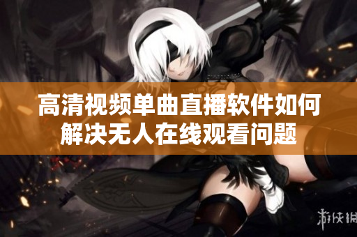 高清視頻單曲直播軟件如何解決無人在線觀看問題