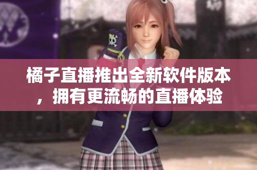橘子直播推出全新軟件版本，擁有更流暢的直播體驗(yàn)