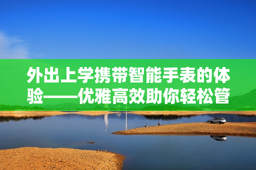 外出上學(xué)攜帶智能手表的體驗——優(yōu)雅高效助你輕松管理學(xué)業(yè)