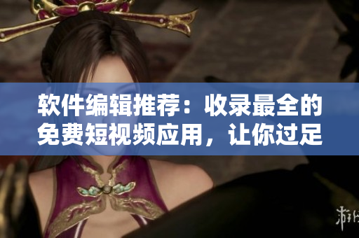 軟件編輯推薦：收錄最全的免費短視頻應(yīng)用，讓你過足看視頻的癮!