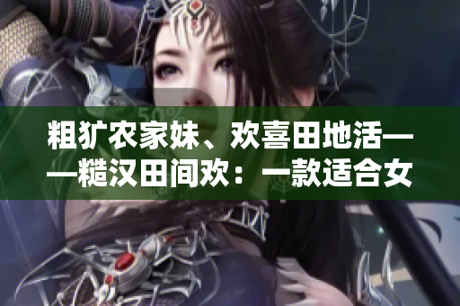 粗獷農(nóng)家妹、歡喜田地活——糙漢田間歡：一款適合女生的農(nóng)場(chǎng)手游