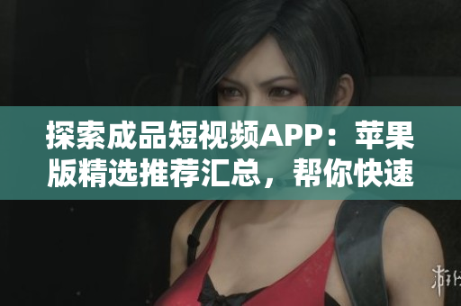 探索成品短視頻APP：蘋果版精選推薦匯總，幫你快速找到最適合你的視頻應(yīng)用！