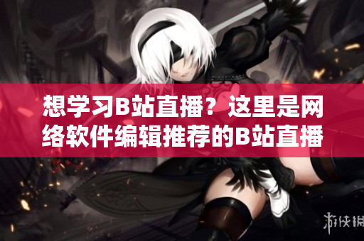 想學習B站直播？這里是網(wǎng)絡(luò)軟件編輯推薦的B站直播學習入門指南