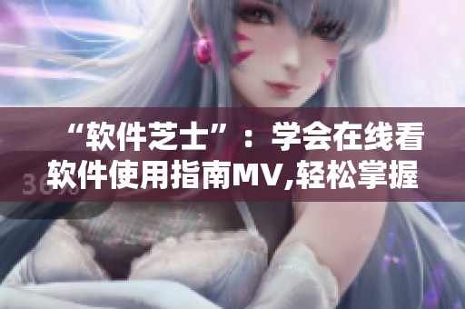 “軟件芝士”：學(xué)會(huì)在線看軟件使用指南MV,輕松掌握實(shí)用技巧!