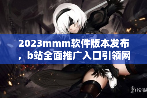 2023mmm軟件版本發(fā)布，b站全面推廣入口引領(lǐng)網(wǎng)絡(luò)軟件風(fēng)向！
