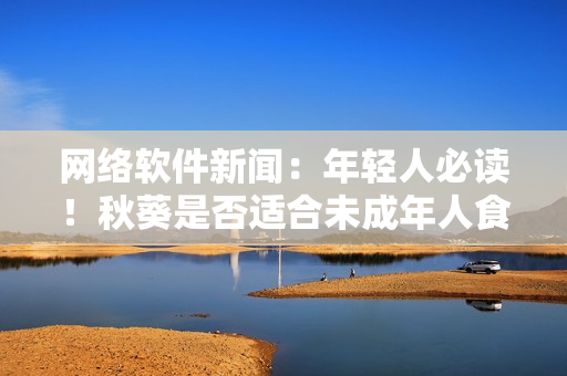 網(wǎng)絡(luò)軟件新聞：年輕人必讀！秋葵是否適合未成年人食用？