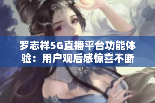 羅志祥5G直播平臺功能體驗(yàn)：用戶觀后感驚喜不斷