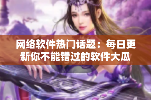 網(wǎng)絡(luò)軟件熱門話題：每日更新你不能錯過的軟件大瓜