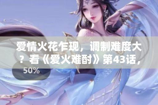 愛情火花乍現(xiàn)，調(diào)制難度大？看《愛火難酎》第43話，傾聽專家解析