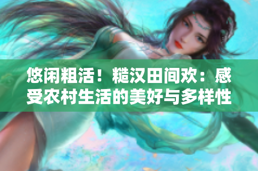悠閑粗活！糙漢田間歡：感受農(nóng)村生活的美好與多樣性。
