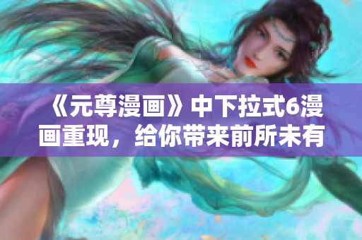 《元尊漫畫》中下拉式6漫畫重現(xiàn)，給你帶來前所未有的軟件交互體驗(yàn)！