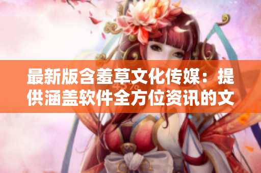 最新版含羞草文化傳媒：提供涵蓋軟件全方位資訊的文章編輯