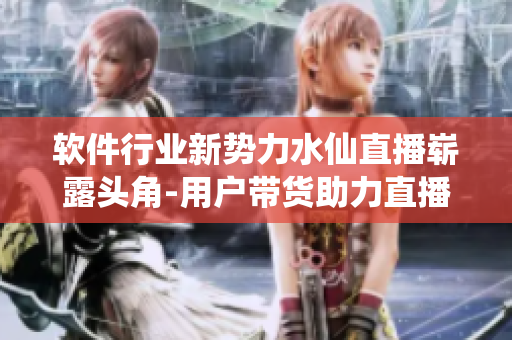 軟件行業(yè)新勢力水仙直播嶄露頭角-用戶帶貨助力直播軟件發(fā)展