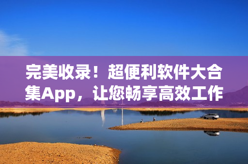 完美收錄！超便利軟件大合集App，讓您暢享高效工作與娛樂(lè)