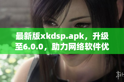 最新版xkdsp.apk，升級(jí)至6.0.0，助力網(wǎng)絡(luò)軟件優(yōu)化