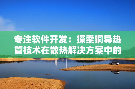 專注軟件開(kāi)發(fā)：探索銅導(dǎo)熱管技術(shù)在散熱解決方案中的應(yīng)用