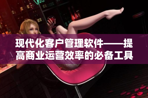 現(xiàn)代化客戶管理軟件——提高商業(yè)運(yùn)營效率的必備工具